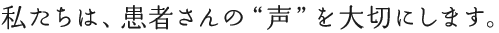 私たちは、患者さんの”声”を大切にします